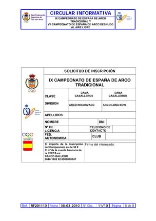 CIRCULAR INFORMATIVA
                    IX CAMPEONATO DE ESPAÑA DE ARCO
                             TRADICIONAL Y
              VII CAMPEONATO DE ESPAÑA DE ARCO DESNUDO
                              AL AIRE LIBRE




                          SOLICITUD DE INSCRIPCIÓN

               IX CAMPEONATO DE ESPAÑA DE ARCO
                         TRADICIONAL
                                    DAMA                     DAMA
            CLASE                CABALLEROS               CABALLEROS

            DIVISION         ARCO RECURVADO          ARCO LONG BOW


            APELLIDOS

            NOMBRE                                DNI
            Nº DE                           TELEFONO DE
            LICENCIA                        CONTACTO
            FED.
                                              CLUB
            AUTONOMICA
            El importe de la inscripción Firma del interesado:
            del Campeonato es de 50 €
            El nº de la cuenta bancaria de
            la RFETA es:
            BANCO GALLEGO
            0046 1002 92 0000010047




Ref. RF201110 Fecha 08-03-2010 Nº Circ.           11/10     Página   5 de 8
 