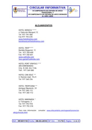 CIRCULAR INFORMATIVA
                        IX CAMPEONATO DE ESPAÑA DE ARCO
                                 TRADICIONAL Y
                  VII CAMPEONATO DE ESPAÑA DE ARCO DESNUDO
                                  AL AIRE LIBRE




                           ALOJAMIENTOS

      HOTEL MONICA ****
      c/ Galcerán Marquet,13
      Tel. 977 791 000
      Fax:977 793 678
      www.hotelmonica.com
      hotelmonica@hotelmonica.com


      HOTEL TRYP****
      Rambla Regueral, 11
      Tel.: 977 358 600
      Fax: 977 358 601
      www.solmelia.com
      Sara.gairal@solmelia.com

      HOTEL PORT VINYOLS ***
      (RECOMENDADO)
      Crta. N 340, Km.1146
      Telf.: 977 369 080

      HOTEL CAN SOLÉ **
      C/ Ramón Llull, 19-21
      Tel: 977 360 236


      HOTEL TROPICANA **
      Avingua Diputació, 33
      Tel: 977 360 112
      Fax: 977 360 112


      HOTEL MARINADA *
      C/ Tarragona, 2
      Tel: 977 793 918
      Fax: 977 793 318

         Para más información   consultar: www.infocambrils.com/espanol/turisme/on
allotja/hostals.html




Ref. RF201110 Fecha 08-03-2010 Nº Circ.                 11/10     Página   6 de 8
 