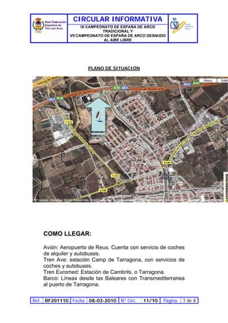 CIRCULAR INFORMATIVA
                    IX CAMPEONATO DE ESPAÑA DE ARCO
                             TRADICIONAL Y
              VII CAMPEONATO DE ESPAÑA DE ARCO DESNUDO
                              AL AIRE LIBRE




                     PLANO DE SITUACIÓN




    COMO LLEGAR:

    Avión: Aeropuerto de Reus. Cuenta con servicio de coches
    de alquiler y autobuses.
    Tren Ave: estación Camp de Tarragona, con servicios de
    coches y autobuses.
    Tren Euromed: Estación de Cambrils, o Tarragona.
    Barco: Líneas desde las Baleares con Transmediterranea
    al puerto de Tarragona.

Ref. RF201110 Fecha 08-03-2010 Nº Circ.     11/10    Página   7 de 8
 