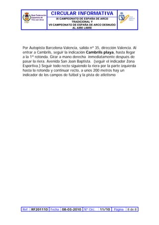 CIRCULAR INFORMATIVA
                      IX CAMPEONATO DE ESPAÑA DE ARCO
                               TRADICIONAL Y
                VII CAMPEONATO DE ESPAÑA DE ARCO DESNUDO
                                AL AIRE LIBRE




Por Autopista Barcelona-Valencia, salida nª 35, dirección Valencia. Al
entrar a Cambrils, seguir la indicación Cambrils playa, hasta llegar
a la 1ª rotonda. Girar a mano derecha inmediatamente después de
pasar la riera. Avenida San Joan Baptista. (seguir el indicador Zona
Esportiva.) Seguir todo recto siguiendo la riera por la parte izquierda
hasta la rotonda y continuar recto, a unos 200 metros hay un
indicador de los campos de fútbol y la pista de atletismo




Ref. RF201110 Fecha 08-03-2010 Nº Circ.         11/10    Página   8 de 8
 