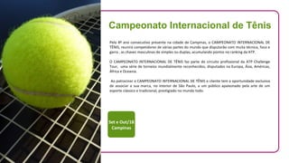 Pelo 8º ano consecutivo presente na cidade de Campinas, o CAMPEONATO INTERNACIONAL DE
TÊNIS, reunirá competidores de várias partes do mundo que disputarão com muita técnica, foco e
garra , as chaves masculinas de simples ou duplas, acumulando pontos no ranking da ATP.
O CAMPEONATO INTERNACIONAL DE TÊNIS faz parte do circuito profissional da ATP Challenge
Tour, uma série de torneios mundialmente reconhecidos, disputados na Europa, Ásia, Américas,
África e Oceania.
Ao patrocinar o CAMPEONATO INTERNACIONAL DE TÊNIS o cliente tem a oportunidade exclusiva
de associar a sua marca, no interior de São Paulo, a um público apaixonado pela arte de um
esporte clássico e tradicional, prestigiado no mundo todo.
Set e Out/18
Campinas
Campeonato Internacional de Tênis
 