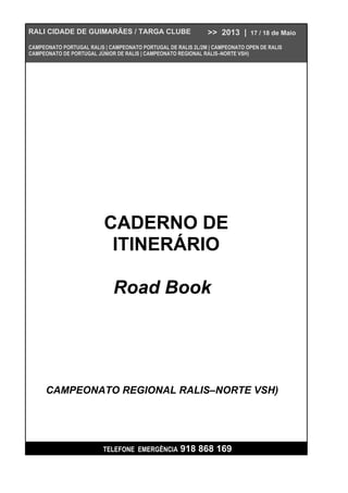 TELEFONE EMERGÊNCIA 918 868 169
CADERNO DE
ITINERÁRIO
Road Book
RALI CIDADE DE GUIMARÃES / TARGA CLUBE >> 2013 | 17 / 18 de Maio
CAMPEONATO PORTUGAL RALIS | CAMPEONATO PORTUGAL DE RALIS 2L/2M | CAMPEONATO OPEN DE RALIS
CAMPEONATO DE PORTUGAL JÚNIOR DE RALIS | CAMPEONATO REGIONAL RALIS–NORTE VSH)
CAMPEONATO REGIONAL RALIS–NORTE VSH)
 