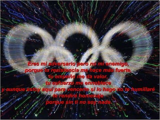 Eres mi adversario pero no mi enemigo,  porque tu resistencia me hace más fuerte,  tu empeño me da valor,  tu esfuerzo me ennoblece  y aunque estoy aquí para vencerte si lo hago no te humillaré  te rendiré homenaje  porque sin ti no soy nada. 