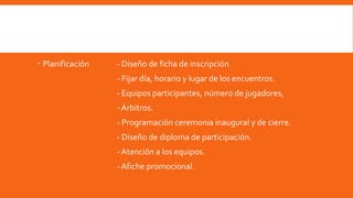  Planificación - Diseño de ficha de inscripción
- Fijar día, horario y lugar de los encuentros.
- Equipos participantes, número de jugadores,
-Árbitros.
- Programación ceremonia inaugural y de cierre.
- Diseño de diploma de participación.
-Atención a los equipos.
-Afiche promocional.
 