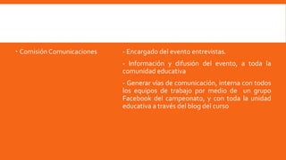  ComisiónComunicaciones - Encargado del evento entrevistas.
- Información y difusión del evento, a toda la
comunidad educativa
- Generar vías de comunicación, interna con todos
los equipos de trabajo por medio de un grupo
Facebook del campeonato, y con toda la unidad
educativa a través del blog del curso
 