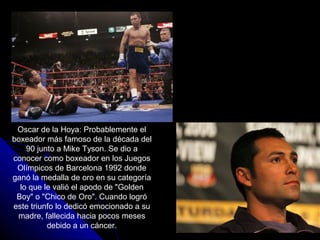 Oscar de la Hoya: Probablemente el
boxeador más famoso de la década del
    90 junto a Mike Tyson. Se dio a
conocer como boxeador en los Juegos
 Olímpicos de Barcelona 1992 donde
ganó la medalla de oro en su categoría
  lo que le valió el apodo de "Golden
 Boy" o "Chico de Oro". Cuando logró
este triunfo lo dedicó emocionado a su
 madre, fallecida hacia pocos meses
          debido a un cáncer.
 