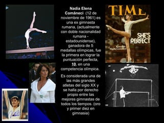 Nadia Elena
   Comăneci (12 de
noviembre de 1961) es
    una ex gimnasta
 rumana, (actualmente
con doble nacionalidad
        rumana -
    estadounidense),
     ganadora de 5
medallas olímpicas, fue
 la primera en lograr la
  puntuación perfecta,
       10, en una
competencia olímpica.
Es considerada una de
    las más grandes
 atletas del siglo XX y
 se halla por derecho
     propio entre las
 mejores gimnastas de
todos los tiempos. (oro
     y primer diez en
        gimnasia)
 