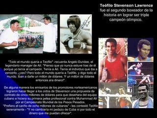 Teófilo Stevenson Lawrence
                                                                          fue el segundo boxeador de la
                                                                            historia en lograr ser triple
                                                                                campeón olímpico.




    "Todo el mundo quería a Teofilo" -recuerda Angelo Dundee, el
 legendario manager de Alí. "Pienso que yo nunca estuve tras de él
porque yo tenía al campeón. Tenía a Alí. Tenía al individuo que iba a
 vencerlo, ¿ves? Pero todo el mundo quería a Teófilo, y digo todo el
   mundo. Iban a darle un millón de dólares. Y un millón de dólares
                       entonces era dinero!".

 De alguna manera los emisarios de los promotores norteamericanos
   lograron hacer llegar a los oídos de Stevenson una propuesta de
 contrato de cinco millones de dólares para que desertara del equipo
 cubano e hiciera su primera pelea profesional contra Muhammad Alí
          por el Campeonato Mundial de los Pesos Pesados.
"Prefiero el cariño de ocho millones de cubanos" - les contestó Teófilo
  serenamente - "Y no cambiaría mi pedazo de Cuba ni por todo el
                     dinero que me puedan ofrecer".
 