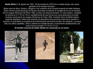 Abebe Bikila (7 de agosto de 1932 - 25 de octubre de 1973) fue un atleta etíope, dos veces
                                   ganador de la maratón olímpica.
 Bikila nació en Mout, Etiopía, y llegaría a ser miembro de la Guardia Imperial de Haile Selassie.
 Pasó a formar parte del grupo de héroes nacionales al obtener la medalla de oro en la maratón
de los Juegos Olímpicos de Roma 1960, prueba que disputó descalzo. En esa ocasión, completó
   la carrera en 2 h 15 min 16.2 s, estableciendo de esa forma una nueva plusmarca mundial.
   Cuando comenzaron los Juegos Olímpicos de Tokio 1964, el estado físico de Bikila estaba
   bastante debilitado. Había sido operado de apendicitis seis semanas antes de la maratón a
disputar, lo cual afectó su programa de entrenamiento para dicha prueba. No obstante, y aunque
 esta vez utilizó zapatillas, volvió a obtener la medalla dorada y nuevamente estableciendo una
                               nueva marca mundial: 2 h 12 min 11.2 s.
                El estadio nacional de Addis Ababa fue nombrado en su honor.
 