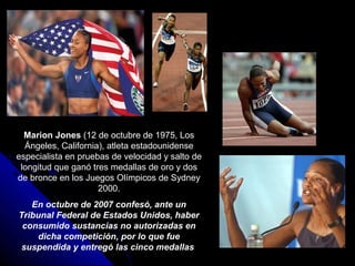 Marion Jones (12 de octubre de 1975, Los
  Ángeles, California), atleta estadounidense
especialista en pruebas de velocidad y salto de
 longitud que ganó tres medallas de oro y dos
de bronce en los Juegos Olímpicos de Sydney
                     2000.
   En octubre de 2007 confesó, ante un
Tribunal Federal de Estados Unidos, haber
 consumido sustancias no autorizadas en
    dicha competición, por lo que fue
 suspendida y entregó las cinco medallas
 