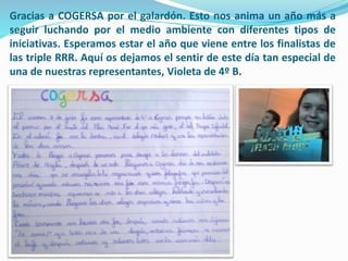 Gracias a COGERSA por el galardón. Esto nos anima un año más a
seguir luchando por el medio ambiente con diferentes tipos de
iniciativas. Esperamos estar el año que viene entre los finalistas de
las triple RRR. Aquí os dejamos el sentir de este día tan especial de
una de nuestras representantes, Violeta de 4º B.
 