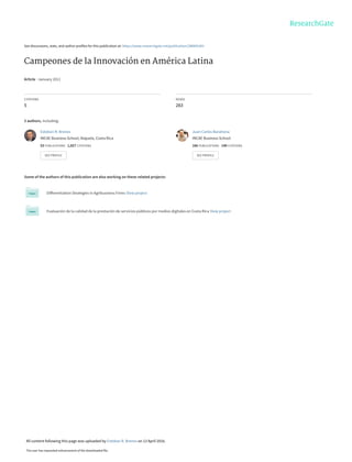 See discussions, stats, and author profiles for this publication at: https://www.researchgate.net/publication/288895383
Campeones de la Innovación en América Latina
Article · January 2011
CITATIONS
5
READS
283
3 authors, including:
Some of the authors of this publication are also working on these related projects:
Differentiation Strategies in Agribusiness Firms View project
Evaluación de la calidad de la prestación de servicios públicos por medios digitales en Costa Rica View project
Esteban R. Brenes
INCAE Business School, Alajuela, Costa Rica
53 PUBLICATIONS   1,027 CITATIONS   
SEE PROFILE
Juan Carlos Barahona
INCAE Business School
166 PUBLICATIONS   140 CITATIONS   
SEE PROFILE
All content following this page was uploaded by Esteban R. Brenes on 13 April 2016.
The user has requested enhancement of the downloaded file.
 