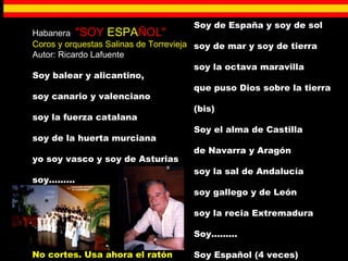 Habanera  "SOY  ESPA ÑOL" Coros y orquestas Salinas de Torrevieja Autor: Ricardo Lafuente Soy balear y alicantino,  soy canario y valenciano  soy la fuerza catalana  soy de la huerta murciana  yo soy vasco y soy de Asturias  soy.........  Soy de España y soy de sol  soy de mar y soy de tierra  soy la octava maravilla  que puso Dios sobre la tierra  (bis)  Soy el alma de Castilla  de Navarra y Aragón  soy la sal de Andalucía  soy gallego y de León  soy la recia Extremadura  Soy.........  Soy Español (4 veces) No cortes. Usa ahora el ratón 