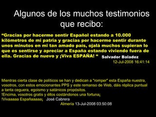 Algunos de los muchos testimonios que recibo: “ Gracias por hacerme sentir Español estando a 10.000 kilómetros de mi patria y gracias por hacerme sentir durante unos minutos en mi tan amado país, ojalá muchos supieran lo que es sentirse y apreciar a España estando viviendo fuera de ella. Gracias de nuevo y ¡Viva ESPAÑA! “ Salvador Baladez   12-Jul-2008 16:41:14   Mientras cierta clase de políticos se han y dedican a "romper" esta España nuestra, vosotros, con estos emocionantes PPS y este remanso de Web, dáis réplica puntual a tanta ceguera, egoismo y satánicos propósitos. !Encima, vosotros gratis y éllos costándonos una fortuna¡ !Vivaaaaa Españaaaaa¡  José Cabrera  Almería   13-Jul-2008 03:50:08   