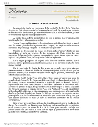 3/4/2015 ::: ARGENTINA HISTÓRICA ­ la historia argentina :::
http://argentinahistorica.com.ar/imprimir_libros.php?tema=15&doc=67&cap=214 1/1
costumbres y tradiciones
imprimir Camperadas
Bernardo Alemán
4. ARREOS, TROPAS Y TROPEROS
La ganadería, desde los comienzos de la población del Río de la Plata, fue
siempre un factor fundamental en la economía nacional. Estuvo siempre presente
en la fundación de ciudades, ya sea coincidiendo con el acto fundacional, ya sea
sucediéndolo y algunas veces precediéndolo.
Al hablar de ganadería nos referimos no solo al ganado mayor vacuno, sino
también al ovino y al yeguarizo y mular.
“Arrear”, según el Diccionario de Argentinismos de Lisandro Segovia, era el
acto  de  mover  ganado  de  un  punto  a  otro;  “tropa”,  un  conjunto  más  o  menos
numeroso de ganado; y “tropero”, el conductor del ganado.  
Cuando  las  tropas  eran  de  mulas  se  denominaban  “arrias”;  tanto  las  que
transitaban  al  norte  en  procura  de  los  mercados  del  Perú,  como  las  que
provenían de las provincias cuyanas transportando en sus lomos pipas de vino o
árganas cargadas de fruta, dulces y otros artículos regionales.
En  la  región  pampeana  al  tropero  se  lo  llamaba  también  “resero”,  por  el
hecho de arrear predominantemente reses gordas a los corrales de abasto en la
ciudad capital.
En  la  provincia  de  Santa  Fe  los  arreos  de  ganado  estuvieron  siempre
presentes desde el día de su fundación, de manera que se puede afirmar que las
primeras  tropas  y  los  primeros  troperos  de  la  región  platense,  transitaron  por
estas tierras santafesinas.
Cuando fundó Santa Fe en 1573, Garay hizo traer por arreo una tropa de
ganado desde Asunción del Paraguay. Este arreo bajó por la costa oriental del río
del  mismo  nombre;  cuando  alcanzaron  la  costa  del  gran  río  Paraná,  frente  al
lugar donde más tarde se establecería la ciudad de Corrientes, lo cruzaron a nado
azotando el ganado al agua. Luego continuaron la marcha por la banda izquierda
del río hasta alcanzar la Laguna de los Patos y la Punta del Yeso. Allí aguardaron
la llegada del Capitán, que lo hizo navegando, para pasar después a la otra banda
donde se fundaría la primitiva Santa Fe. Ribetes de hazaña tuvo este arreo tan
prolongado, por tierras desconocidas, surcadas por numerosos ríos y arroyos
que  debían  vadearse  a  nado  y  bajo  la  amenaza  constante  de  los  indios
comarcanos.  
Este primer arreo arribado a Santa Fe simultáneamente con la fundación de
Garay, fue conducido por Don Juan de Espinosa, quien vendría así a constituirse
en  el  primer  capataz  de  tropa  del  Río  de  la  Plata;  pues  no  solo  condujo  este
primer  arreo  sino  que  volvió  a  traer  otro  en  1576  y  posteriormente  arreó  más
ganado desde Santiago del Estero y Córdoba.
1
2
 