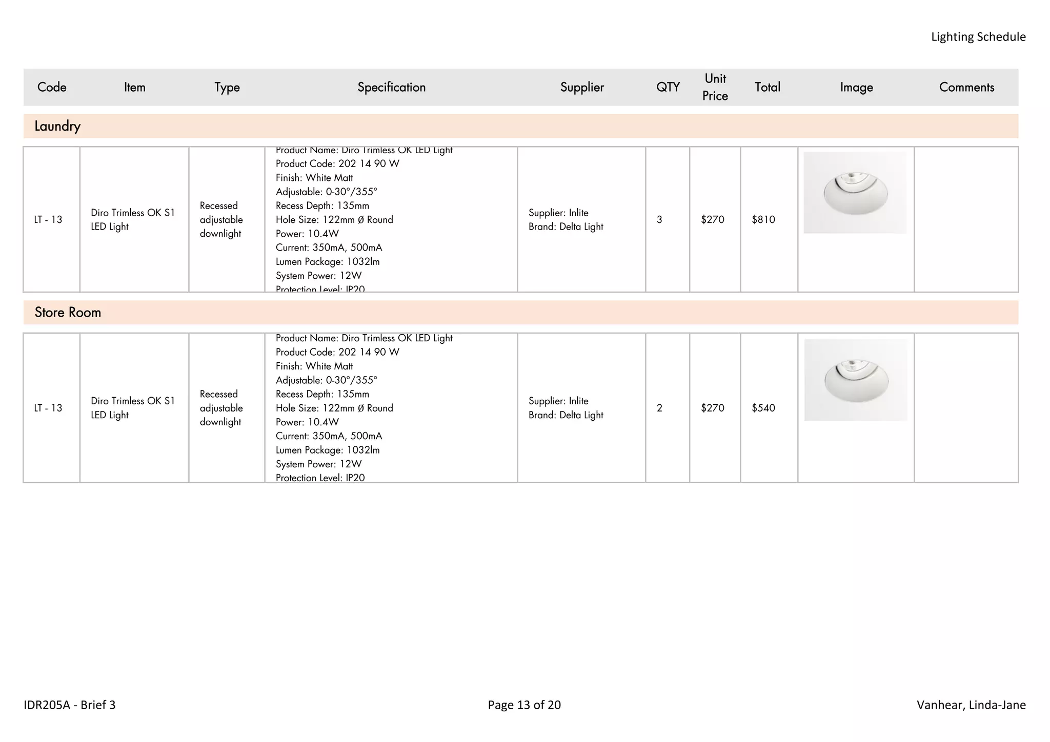 Lighting Schedule
Code Item Type Specification Supplier QTY
Unit
Price
Total Image Comments
LT - 13
Diro Trimless OK S1
LED Light
Recessed
adjustable
downlight
Product Name: Diro Trimless OK LED Light
Product Code: 202 14 90 W
Finish: White Matt
Adjustable: 0-30°/355°
Recess Depth: 135mm
Hole Size: 122mm Ø Round
Power: 10.4W
Current: 350mA, 500mA
Lumen Package: 1032lm
System Power: 12W
Protection Level: IP20
Supplier: Inlite
Brand: Delta Light
3 $270 $810
LT - 13
Diro Trimless OK S1
LED Light
Recessed
adjustable
downlight
Product Name: Diro Trimless OK LED Light
Product Code: 202 14 90 W
Finish: White Matt
Adjustable: 0-30°/355°
Recess Depth: 135mm
Hole Size: 122mm Ø Round
Power: 10.4W
Current: 350mA, 500mA
Lumen Package: 1032lm
System Power: 12W
Protection Level: IP20
Supplier: Inlite
Brand: Delta Light
2 $270 $540
Store Room
Laundry
IDR205A ‐ Brief 3 Page 13 of 20 Vanhear, Linda‐Jane
 