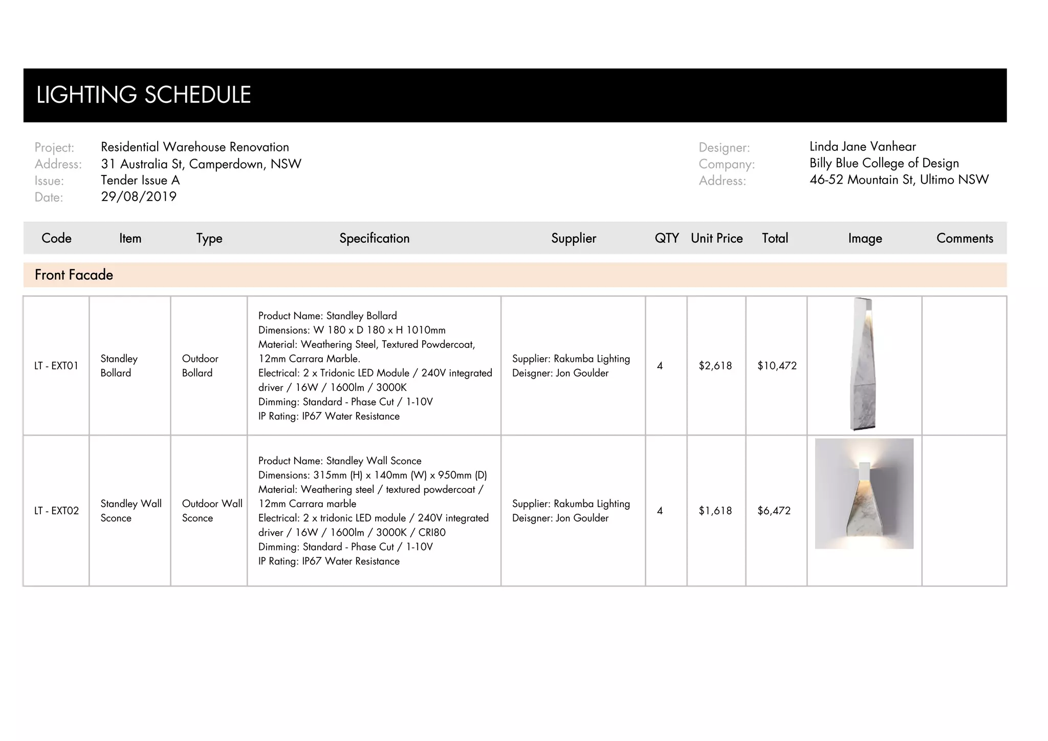 Project: Designer: Linda Jane Vanhear
Address: 31 Australia St, Camperdown, NSW Company: Billy Blue College of Design
Issue: Address: 46-52 Mountain St, Ultimo NSW
Date:
Code Item Type Specification Supplier QTY Unit Price Total Image Comments
LT - EXT01
Standley
Bollard
Outdoor
Bollard
Product Name: Standley Bollard
Dimensions: W 180 x D 180 x H 1010mm
Material: Weathering Steel, Textured Powdercoat,
12mm Carrara Marble.
Electrical: 2 x Tridonic LED Module / 240V integrated
driver / 16W / 1600lm / 3000K
Dimming: Standard - Phase Cut / 1-10V
IP Rating: IP67 Water Resistance
Supplier: Rakumba Lighting
Deisgner: Jon Goulder
4 $2,618 $10,472
LT - EXT02
Standley Wall
Sconce
Outdoor Wall
Sconce
Product Name: Standley Wall Sconce
Dimensions: 315mm (H) x 140mm (W) x 950mm (D)
Material: Weathering steel / textured powdercoat /
12mm Carrara marble
Electrical: 2 x tridonic LED module / 240V integrated
driver / 16W / 1600lm / 3000K / CRI80
Dimming: Standard - Phase Cut / 1-10V
IP Rating: IP67 Water Resistance
Supplier: Rakumba Lighting
Deisgner: Jon Goulder
4 $1,618 $6,472
LIGHTING SCHEDULE
Tender Issue A
29/08/2019
Front Facade
Residential Warehouse Renovation
 