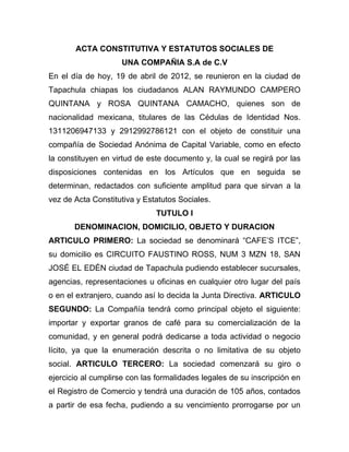 ACTA CONSTITUTIVA Y ESTATUTOS SOCIALES DE
                    UNA COMPAÑIA S.A de C.V
En el día de hoy, 19 de abril de 2012, se reunieron en la ciudad de
Tapachula chiapas los ciudadanos ALAN RAYMUNDO CAMPERO
QUINTANA y ROSA QUINTANA CAMACHO, quienes son de
nacionalidad mexicana, titulares de las Cédulas de Identidad Nos.
1311206947133 y 2912992786121 con el objeto de constituir una
compañía de Sociedad Anónima de Capital Variable, como en efecto
la constituyen en virtud de este documento y, la cual se regirá por las
disposiciones contenidas en los Artículos que en seguida se
determinan, redactados con suficiente amplitud para que sirvan a la
vez de Acta Constitutiva y Estatutos Sociales.
                              TUTULO I
       DENOMINACION, DOMICILIO, OBJETO Y DURACION
ARTICULO PRIMERO: La sociedad se denominará “CAFE’S ITCE”,
su domicilio es CIRCUITO FAUSTINO ROSS, NUM 3 MZN 18, SAN
JOSÉ EL EDÉN ciudad de Tapachula pudiendo establecer sucursales,
agencias, representaciones u oficinas en cualquier otro lugar del país
o en el extranjero, cuando así lo decida la Junta Directiva. ARTICULO
SEGUNDO: La Compañía tendrá como principal objeto el siguiente:
importar y exportar granos de café para su comercialización de la
comunidad, y en general podrá dedicarse a toda actividad o negocio
lícito, ya que la enumeración descrita o no limitativa de su objeto
social. ARTICULO TERCERO: La sociedad comenzará su giro o
ejercicio al cumplirse con las formalidades legales de su inscripción en
el Registro de Comercio y tendrá una duración de 105 años, contados
a partir de esa fecha, pudiendo a su vencimiento prorrogarse por un
 