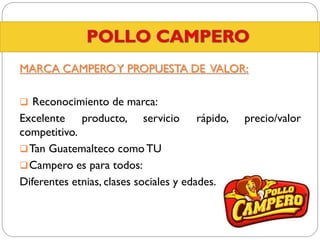 MARCA CAMPERO Y PROPUESTA DE VALOR:
 Reconocimiento de marca:

Excelente producto, servicio rápido,
competitivo.
 Tan Guatemalteco como TU
 Campero es para todos:
Diferentes etnias, clases sociales y edades.

precio/valor

 