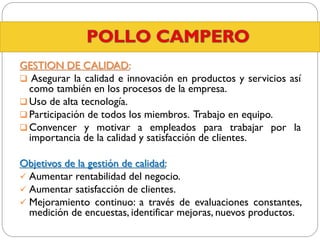 GESTION DE CALIDAD:
 Asegurar la calidad e innovación en productos y servicios así
como también en los procesos de la empresa.
 Uso de alta tecnología.
 Participación de todos los miembros. Trabajo en equipo.
 Convencer y motivar a empleados para trabajar por la
importancia de la calidad y satisfacción de clientes.
Objetivos de la gestión de calidad:
 Aumentar rentabilidad del negocio.
 Aumentar satisfacción de clientes.
 Mejoramiento continuo: a través de evaluaciones constantes,
medición de encuestas, identificar mejoras, nuevos productos.

 