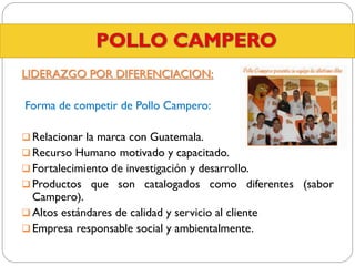 LIDERAZGO POR DIFERENCIACION:
Forma de competir de Pollo Campero:
 Relacionar la marca con Guatemala.
 Recurso Humano motivado y capacitado.
 Fortalecimiento de investigación y desarrollo.
 Productos que son catalogados como diferentes (sabor

Campero).
 Altos estándares de calidad y servicio al cliente
 Empresa responsable social y ambientalmente.

 
