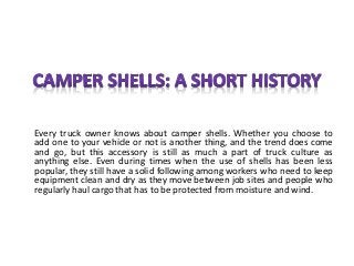 Every truck owner knows about camper shells. Whether you choose to
add one to your vehicle or not is another thing, and the trend does come
and go, but this accessory is still as much a part of truck culture as
anything else. Even during times when the use of shells has been less
popular, they still have a solid following among workers who need to keep
equipment clean and dry as they move between job sites and people who
regularly haul cargo that has to be protected from moisture and wind.
 