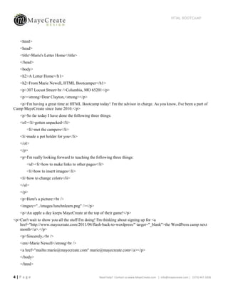 HTML BOOTCAMP




   <html>
   <head>
   <title>Marie's Letter Home</title>
   </head>
   <body>
   <h2>A Letter Home</h1>
   <h2>From Marie Newell, HTML Bootcamper</h1>
   <p>307 Locust Street<br />Columbia, MO 65201</p>
   <p><strong>Dear Clayton,<strong></p>
   <p>I'm having a great time at HTML Bootcamp today! I'm the advisor in charge. As you know, I've been a part of
Camp MayeCreate since June 2010.</p>
   <p>So far today I have done the following three things:
   <ol><li>gotten unpacked</li>
       <Ii>met the campers</li>
   <li>made a pot holder for you</li>
   </ol>
   </p>
   <p>I'm really looking forward to teaching the following three things:
       <ul><li>how to make links to other pages</li>
       <li>how to insert images</li>
   <li>how to change colors</li>
   </ul>
   </p>
   <p>Here's a picture:<br />
   <imgsrc="../images/lunchnlearn.png" /></p>
   <p>An apple a day keeps MayeCreate at the top of their game!</p>
<p>Can't wait to show you all the stuff I'm doing! I'm thinking about signing up for <a
   href="http://www.mayecreate.com/2011/04/flash-back-to-wordpress/" target="_blank">the WordPress camp next
   month</a>.</p>
   <p>Sincerely,<br />
   <em>Marie Newell</strong>br />
   <a href="mailto:marie@mayecreate.com" marie@mayecreate.com</a></p>
   </body>
   </html>


4|Page                                             Need help? Contact us:www.MayeCreate.com | info@mayecreate.com | (573) 447-1836
 
