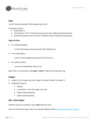 HTML BOOTCAMP




  Links
  <a href=“destination/action”>What people click on</a>

  Composed of 3 parts:
        Anchor tag: <a>
        href attribute: href=“” (inside the starting anchor tag – defines destination/action)
        Content that people click on (must be in between anchor starting and closing tags)

  Types of Links:

     To a website/webpage:

          <a href=“http://www.mayecreate.com/”>Our Website</a>

     To an email address:

          <a href=“mailto:info@mayecreate.com”>Email Us!</a>

     For a phone number:

          <a href=“tel:5734471836”>Call Us!</a>

  Open a link in a new window: add target=“_blank” inside the starting anchor tag


  Images
     <imgsrc=“url for image to be used” height=“# in pixels” width=“# in pixels” />
     Composed of 4 parts:
          1. img tag
          2. src attribute = url for the image to be used
          3. height in pixels (optional)
          4. width in pixels (optional)

  CSS - Inline Styles

  Inside the tag you are talking to, insert style=“styles go here”

  Find more information about styles in an external stylesheet online:http://www.w3schools.com/css/



5|Page                                             Need help? Contact us:www.MayeCreate.com | info@mayecreate.com | (573) 447-1836
 