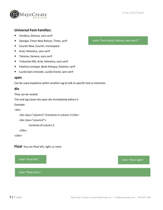 HTML BOOTCAMP




  Universal Font Families:
       Verdana, Geneva, sans-serif
       Georgia, Times New Roman, Times, serif                            style=”font-family:Tahoma, sans-serif;”
       Courier New, Courier, monospace
       Arial, Helvetica, sans-serif
       Tahoma, Geneva, sans-serif
       Trebuchet MS, Arial, Helvetica, sans-serif
       Palatino Linotype, Book Antiqua, Palatino, serif
       Lucida Sans Unicode, Lucida Grand, sans-serif

  span
  Can be used anywhere within another tag to talk to specific text or elements

  div
  They can be nested
  The end tag closes the open div immediately before it
  Example:
  <div>
        <div class=“column1”>Contents in column 1</div>
        <div class=“column2”>
                 Contents of column 2
        </div>
  </div>


  Float    You can float left, right, or none



      style=”float:left;”                                                                              style=”float:right;”



      style=”float:none;”




7|Page                                               Need help? Contact us:www.MayeCreate.com | info@mayecreate.com | (573) 447-1836
 