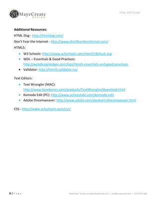 HTML BOOTCAMP




  Additional Resources:
  HTML Dog - http://htmldog.com/
  Don’t Fear the Internet - http://www.dontfeartheinternet.com/
  HTML5:
         W3 Schools: http://www.w3schools.com/html5/default.asp
         WDL – Essentials & Good Practices:
         http://webdesignledger.com/tips/html5-essentials-and-good-practices
         Validator: http://html5.validator.nu/

  Text Editors:
         Text Wrangler (MAC):
         http://www.barebones.com/products/TextWrangler/download.html
         Komodo Edit (PC): http://www.activestate.com/komodo-edit
         Adobe Dreamweaver: http://www.adobe.com/products/dreamweaver.html

  CSS - http://www.w3schools.com/css/




8|Page                                Need help? Contact us:www.MayeCreate.com | info@mayecreate.com | (573) 447-1836
 