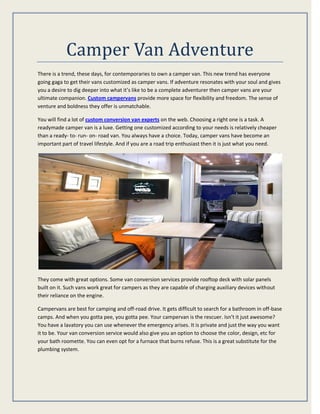 Camper Van Adventure
There is a trend, these days, for contemporaries to own a camper van. This new trend has everyone
going gaga to get their vans customized as camper vans. If adventure resonates with your soul and gives
you a desire to dig deeper into what it’s like to be a complete adventurer then camper vans are your
ultimate companion. Custom campervans provide more space for flexibility and freedom. The sense of
venture and boldness they offer is unmatchable.
You will find a lot of custom conversion van experts on the web. Choosing a right one is a task. A
readymade camper van is a luxe. Getting one customized according to your needs is relatively cheaper
than a ready- to- run- on- road van. You always have a choice. Today, camper vans have become an
important part of travel lifestyle. And if you are a road trip enthusiast then it is just what you need.
They come with great options. Some van conversion services provide rooftop deck with solar panels
built on it. Such vans work great for campers as they are capable of charging auxiliary devices without
their reliance on the engine.
Campervans are best for camping and off-road drive. It gets difficult to search for a bathroom in off-base
camps. And when you gotta pee, you gotta pee. Your campervan is the rescuer. Isn’t it just awesome?
You have a lavatory you can use whenever the emergency arises. It is private and just the way you want
it to be. Your van conversion service would also give you an option to choose the color, design, etc for
your bath roomette. You can even opt for a furnace that burns refuse. This is a great substitute for the
plumbing system.
 