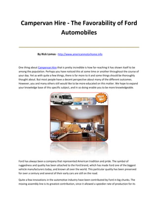 Campervan Hire - The Favorability of Ford
              Automobiles
____________________________________
                 By Rick Lomas - http://www.americanmotorhome.info



One thing about Campervan Hire that is pretty incredible is how far-reaching it has shown itself to be
among the population. Perhaps you have noticed this at some time or another throughout the course of
your day. Yet as with quite a few things, there is far more to it and some things should be thoroughly
thought about. But most people have a decent perspective about many of the different outcomes.
However, you and many others still would like to be more educated on this matter. We hope to expand
your knowledge base of this specific subject, and in so doing enable you to be more knowledgeable.




Ford has always been a company that represented American tradition and pride. The symbol of
ruggedness and quality has been attached to the Ford brand, which has made Ford one of the biggest
vehicle manufacturers today, and known all over the world. This particular quality has been preserved
for over a century and several of their early cars are still on the road.

Quite a few innovations in the automotive industry have been contributed by Ford in big chunks. The
moving assembly line is its greatest contribution, since it allowed a speedier rate of production for its
 