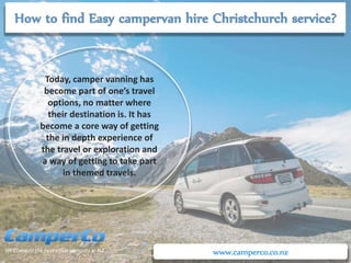 www.camperco.co.nz
Today, camper vanning has
become part of one’s travel
options, no matter where
their destination is. It has
become a core way of getting
the in depth experience of
the travel or exploration and
a way of getting to take part
in themed travels.
 
