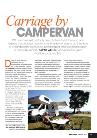 23Travel Digest, February 2012
CAMPERVAN
Carriage by
With summer well and truly here, it’s time to hit the road and
explore our beautiful country. And what better way to do that than
in a campervan, combining bothtransport and accommodation
in one easy vehicle. SARAH WEEKS discovers some great
holiday spots in a Britz
D
uring the Rugby World Cup,
campervans were the
accommodation of choice for visitors
and it’s easy to see why! The dual
cab Renegade is brand new to the Britz range
and is the first of its kind in the fleet. Now the
kids can sit up front with the adults, bringing the
entire family together while delivering
comfortable travelling! If you’re a large group
or family of up to six, this is the perfect
campervan for you. Unlike other campervan
models, the Renegade allows everyone to sit
up front in the cabin – there’s even twin
seven-inch DVD screens to entertain the kids in
the back seat and a 14 litre
refrigerator to ensure easy access
to snacks and cold drinks on the
road. This family-friendly campervan
allows everyone to share every
moment of your holiday, not just
when you arrive at your destination
– there’s also two reversing
cameras to help keep the little
ones safe.
Depending on where you’re
starting your Britz adventure, you
can choose from four easy locations
to pick up – Auckland, Wellington,
Christchurch or Queenstown. Both
the Auckland and Christchurch
branches have recently been
refurbished inside with lounge
waiting areas, refreshments and even showers,
making this a great start or finish to your trip.
Their friendly staff will take you through your
campervan, inside and out to ensure you have
all the knowledge you need before setting off
on your adventure – you can even watch a
helpful video guide.
The Renegade campervan sleeps up to six
people – four adults and two children or two
adults and four children – comfortably. It has
three double beds, including the super king
over-cab bed that transforms into twin singles.
Shifting all passenger seats to the cab allows
more room in the campervan for a larger
kitchen, lounge and dining space.
The new-style Renegade campervan was
custom-made to Britz’s own specifications after
company research showed customers wanted
more quality time together on family holidays.
A true home-away-from-home for families,
other features of the Renegade include a TV
and DVD player, stereo with both internal and
external speakers, a microwave, four-burner
gas stove and all cutlery, crockery and
cookware plus its own shower and toilet and
an electric awning.
Britz has also teamed up with hire company,
Natural High, to provide bikes as an optional
The dual cab Renegade is brand
new to the Britz range and is the
first of its kind in the fleet.
 