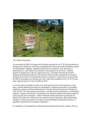Por Fabián Chiaramello

En noviembre de 2006, el Congreso de la Nación sancionó la Ley Nº 26.160 que declara la
emergencia en materia de "posesión y propiedad de las tierras que tradicionalmente ocupan
las comunidades indígenas, suspende la ejecución de sentencias, actos procesales o
administrativos, cuyo objeto sea el desalojo o desocupación de las tierras". Además,
durante los primeros tres años de vigencia de la ley, el Instituto Nacional de Asuntos
Indígenas (INAI) debía realizar el relevamiento técnico-jurídico-catastral de la situación
dominial de las tierras. El relevamiento nunca se concretó y, a partir de eso, en noviembre
de 2009 se prorrogaron los términos por otros cuatro años mediante la Ley Nº 26.554, que
tiene vigencia hasta el 23 de noviembre de 2013.

A casi seis años de emitida la norma, el nivel de ejecución de los relevamientos es muy
bajo y arrastra denuncias por parte de comunidades y organizaciones afines a los pueblos
originarios. Según un informe elaborado por el Equipo Nacional de Pastoral Aborigen en
mayo de 2011, los relevamientos son escasos, con ejecuciones centralizadas y con desalojos
impunes. También, advierten el "crecimiento de la violencia estatal como aparato represivo
en la ejecución de los desalojos". Sobre el final del informe denuncian que durante los
últimos años hubo una "explosión de las autorizaciones de desmontes, aprovechamientos
forestales o mineros que ponen en riesgo la vida, la identidad, el desarrollo cultural y el
equilibrio comunitario de los pueblos originarios".

Los desalojos y el hostigamiento continuaron pisoteando todas las leyes vigentes. Por eso,
 