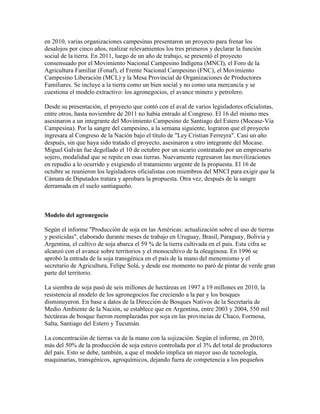 en 2010, varias organizaciones campesinas presentaron un proyecto para frenar los
desalojos por cinco años, realizar relevamientos los tres primeros y declarar la función
social de la tierra. En 2011, luego de un año de trabajo, se presentó el proyecto
consensuado por el Movimiento Nacional Campesino Indígena (MNCI), el Foro de la
Agricultura Familiar (Fonaf), el Frente Nacional Campesino (FNC), el Movimiento
Campesino Liberación (MCL) y la Mesa Provincial de Organizaciones de Productores
Familiares. Se incluye a la tierra como un bien social y no como una mercancía y se
cuestiona el modelo extractivo: los agronegocios, el avance minero y petrolero.

Desde su presentación, el proyecto que contó con el aval de varios legisladores oficialistas,
entre otros, hasta noviembre de 2011 no había entrado al Congreso. El 16 del mismo mes
asesinaron a un integrante del Movimiento Campesino de Santiago del Estero (Mocase-Vía
Campesina). Por la sangre del campesino, a la semana siguiente, lograron que el proyecto
ingresara al Congreso de la Nación bajo el título de "Ley Cristian Ferreyra". Casi un año
después, sin que haya sido tratado el proyecto, asesinaron a otro integrante del Mocase.
Miguel Galván fue degollado el 10 de octubre por un sicario contratado por un empresario
sojero, modalidad que se repite en esas tierras. Nuevamente regresaron las movilizaciones
en repudio a lo ocurrido y exigiendo el tratamiento urgente de la propuesta. El 16 de
octubre se reunieron los legisladores oficialistas con miembros del MNCI para exigir que la
Cámara de Diputados tratara y aprobara la propuesta. Otra vez, después de la sangre
derramada en el suelo santiagueño.



Modelo del agronegocio

Según el informe "Producción de soja en las Américas: actualización sobre el uso de tierras
y pesticidas", elaborado durante meses de trabajo en Uruguay, Brasil, Paraguay, Bolivia y
Argentina, el cultivo de soja abarca el 59 % de la tierra cultivada en el país. Esta cifra se
alcanzó con el avance sobre territorios y el monocultivo de la oleaginosa. En 1996 se
aprobó la entrada de la soja transgénica en el país de la mano del menemismo y el
secretario de Agricultura, Felipe Solá, y desde ese momento no paró de pintar de verde gran
parte del territorio.

La siembra de soja pasó de seis millones de hectáreas en 1997 a 19 millones en 2010, la
resistencia al modelo de los agronegocios fue creciendo a la par y los bosques
disminuyeron. En base a datos de la Dirección de Bosques Nativos de la Secretaría de
Medio Ambiente de la Nación, se establece que en Argentina, entre 2003 y 2004, 550 mil
hectáreas de bosque fueron reemplazadas por soja en las provincias de Chaco, Formosa,
Salta, Santiago del Estero y Tucumán.

La concentración de tierras va de la mano con la sojización. Según el informe, en 2010,
más del 50% de la producción de soja estuvo controlada por el 3% del total de productores
del país. Esto se debe, también, a que el modelo implica un mayor uso de tecnología,
maquinarias, transgénicos, agroquímicos, dejando fuera de competencia a los pequeños
 