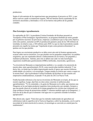 productores.

Según el relevamiento de las organizaciones que presentaron el proyecto en 2011, y que
ahora vuelven a pedir su tratamiento urgente, 300 mil familias fueron expulsadas de sus
territorios ancestrales y destinadas a vivir en los barrios más pobres de las grandes
ciudades.



Plan Estratégico Agroalimentario

En septiembre de 2011, la presidenta Cristina Fernández de Kirchner presentó en
Tecnópolis el Plan Estratégico Agroalimentario, un programa detallado de metas gestado
por el gobierno nacional, las provincias, empresas y académicos que se fija como objetivo,
entre otros puntos, aumentar un 60% la producción granaria: pasar de las 100 millones de
toneladas, la mitad es soja, a 160 millones para 2020. Lo que no dijo la presidenta cuando
presentó con orgullo las metas que "impulsarán al país como potencia alimentaria" es
quiénes son los que pierden.

Para lograr ese crecimiento productivo se debe correr aún más la frontera agropecuaria,
avanzar sobre nuevos territorios. Los que pierden son los pequeños campesinos, los pueblos
originarios, que son expulsados directa e indirectamente de sus tierras y los pequeños y
medianos productores. Además, para esto se deben usar cada vez más tecnologías:
organismos modificados genéticamente (OMG), herbicidas, insecticidas, agrotóxicos.

"La inversión de Monsanto es importantísima también y va a ayudar a la concreción de
nuestro plan, tanto agroalimentario 20-20, como nuestro plan también industrial. Y me
decía, hoy, su titular que les había impresionado mucho el apoyo que nuestro Gobierno
estaba dando a la ciencia y a la tecnología. Tengan ustedes la certeza que vamos a seguir en
la misma línea", dijo la presidenta Cristina Fernández de Kirchner en una reunión con
empresarios estadounidenses, el pasado 15 de junio de 2012 en Nueva York.

Estaba haciendo referencia a las nuevas inversiones de Monsanto en el país, de las que se
mostró orgullosa. Luego, dejó bien en claro cómo concretar el ambicioso plan
agroalimentario: "Yo le comentaba -y la gente de Monsanto no lo sabía- que tenemos una
Patagonia en la cual algún productor argentino tiene producción, por ejemplo, forrajera y
que uno puede observar en medio de la estepa patagónica los círculos que solamente con
riego producen forraje de primerísima calidad. Y tenemos también agua en la Patagonia (...)
Esto nos da la idea de que el elemento vital agua nos va a permitir extender la frontera
agropecuaria".

Más directa aún, siguió: "Está claro que los métodos tradicionales de agricultura así
cubriéramos toda la superficie de la Tierra no llegarían a cubrir las demandas, con lo cual la
necesidad de la intervención de la ciencia y la tecnología se convierte en central para los
rendimientos".
 