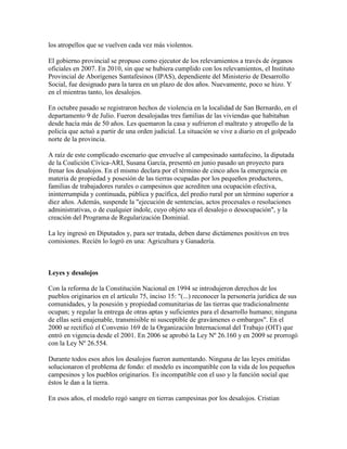 los atropellos que se vuelven cada vez más violentos.

El gobierno provincial se propuso como ejecutor de los relevamientos a través de órganos
oficiales en 2007. En 2010, sin que se hubiera cumplido con los relevamientos, el Instituto
Provincial de Aborígenes Santafesinos (IPAS), dependiente del Ministerio de Desarrollo
Social, fue designado para la tarea en un plazo de dos años. Nuevamente, poco se hizo. Y
en el mientras tanto, los desalojos.

En octubre pasado se registraron hechos de violencia en la localidad de San Bernardo, en el
departamento 9 de Julio. Fueron desalojadas tres familias de las viviendas que habitaban
desde hacía más de 50 años. Les quemaron la casa y sufrieron el maltrato y atropello de la
policía que actuó a partir de una orden judicial. La situación se vive a diario en el golpeado
norte de la provincia.

A raíz de este complicado escenario que envuelve al campesinado santafecino, la diputada
de la Coalición Cívica-ARI, Susana García, presentó en junio pasado un proyecto para
frenar los desalojos. En el mismo declara por el término de cinco años la emergencia en
materia de propiedad y posesión de las tierras ocupadas por los pequeños productores,
familias de trabajadores rurales o campesinos que acrediten una ocupación efectiva,
ininterrumpida y continuada, pública y pacífica, del predio rural por un término superior a
diez años. Además, suspende la "ejecución de sentencias, actos procesales o resoluciones
administrativas, o de cualquier índole, cuyo objeto sea el desalojo o desocupación", y la
creación del Programa de Regularización Dominial.

La ley ingresó en Diputados y, para ser tratada, deben darse dictámenes positivos en tres
comisiones. Recién lo logró en una: Agricultura y Ganadería.



Leyes y desalojos

Con la reforma de la Constitución Nacional en 1994 se introdujeron derechos de los
pueblos originarios en el artículo 75, inciso 15: "(...) reconocer la personería jurídica de sus
comunidades, y la posesión y propiedad comunitarias de las tierras que tradicionalmente
ocupan; y regular la entrega de otras aptas y suficientes para el desarrollo humano; ninguna
de ellas será enajenable, transmisible ni susceptible de gravámenes o embargos". En el
2000 se rectificó el Convenio 169 de la Organización Internacional del Trabajo (OIT) que
entró en vigencia desde el 2001. En 2006 se aprobó la Ley Nº 26.160 y en 2009 se prorrogó
con la Ley Nº 26.554.

Durante todos esos años los desalojos fueron aumentando. Ninguna de las leyes emitidas
solucionaron el problema de fondo: el modelo es incompatible con la vida de los pequeños
campesinos y los pueblos originarios. Es incompatible con el uso y la función social que
éstos le dan a la tierra.

En esos años, el modelo regó sangre en tierras campesinas por los desalojos. Cristian
 