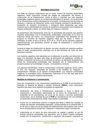 Proyecto Campestre Morelos

                                                                            CONSULTORES
                                RESUMEN EJECUTIVO

Las listas de chequeo evidenciaron que el mayor número de impactos ambientales
negativos, serán producidos durante las etapas de preparación del terreno y
construcción de la infraestructura, donde el factor o actividad que más impactos
ambientales negativos genera es el desmonte-despalme de terreno y la construcción
de la infraestructura turística planteada por el proyecto. Considerando que las listas de
chequeo y matrices de interacción tienen como limitante principal la identificación y
evaluación de impactos acumulativos y sinérgicos, debe destacarse que estos
impactos fueron identificados por el juicio de expertos e incorporados como factores de
impacto ambiental a valorar, en dichas listas de chequeo y matrices.

Se presentaron 230 interacciones entre las 10 actividades del proyecto que generan
impactos ambientales a los 8 componentes ambientales involucrados en la zona de
influencia directa del mismo. Los componentes ambientales mas afectados por el
proyecto en términos de impactos negativos netos son de mayor a menor, la
hidrología, el suelo, el aire y la fauna. El 21.42 %, 78.57% de los impactos negativos
respectivamente, son generados durante la etapa de preparación y construcción
respectivamente.

Durante la etapa de construcción se genera una gran cantidad de impactos positivos
sobre el medio socioeconómico, generado por la alta demanda de mano de obra,
servicios e insumos.

Los impactos negativos más relevantes son la alteración al acuífero por extracción de
agua y la extracción de agua para riego, la eliminación de vegetación, perdida de
hábitats y migración de fauna y el movimiento de tierras y la alteración de geoformas,
donde los componentes ambientales mas afectados con la implementación del
proyecto pueden ser la hidrología, el suelo, el ecosistema y la fauna.

Los impactos identificados, el 64 % corresponden a impactos negativos, de los cuales
el 78% son impactos reversibles de acuerdo a las medidas de mitigación y
compensación referidas en el capítulo correspondiente. Los impactos ambientales
negativos no reversibles (32%) corresponden solamente al 21% del valor total de la
calificación de impactos negativos del proyecto.

Medidas de mitigación y compensación

Para dar cumplimiento a los compromisos establecidos en la MIA, el promovente ha
diseñado un Sistema de Manejo y Gestión Ambiental (SMGA), como instrumento
operativo que tiene como objetivos principales los siguientes:

   Implementar las obras e infraestructura propuestas y llevar a efecto las
   operaciones y actividades relacionadas en un marco de conservación y uso
   sostenible de los ecosistemas, así como de los bienes y servicios ambientales
   involucrados, con la finalidad de que el PCM se caracterice por ser una estrategia
   de desarrollo ambientalmente viable, responsable y sustentable.

   Contar con un instrumento práctico e integral para llevar a efecto las medidas de
   manejo de impactos ambientales esperados, comprometidas en la presente MIA, a
   fin de que en cada una de las etapas de implementación del proyecto sean motivo
   de la correspondiente prevención, mitigación o restauración según corresponda.

   Implementar en el marco de este instrumento de manejo y gestión, el uso de
   buenas prácticas ambientales que garanticen que el menor impacto ambiental
   posible con la preparación, construcción y operación del proyecto; mejorando la
                                                                                          16
             Manifestación de Impacto Ambiental Modalidad Regional del Proyecto
                                    “Campestre Morelos”
 