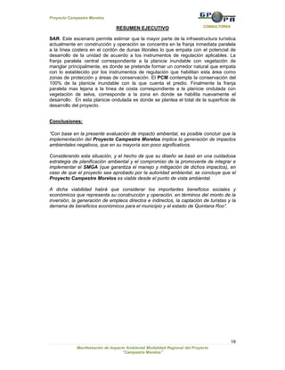 Proyecto Campestre Morelos

                                                                            CONSULTORES
                                RESUMEN EJECUTIVO

SAR. Este escenario permite estimar que la mayor parte de la infraestructura turística
actualmente en construcción y operación se concentra en la franja inmediata paralela
a la línea costera en el cordón de dunas litorales lo que empata con el potencial de
desarrollo de la unidad de acuerdo a los instrumentos de regulación aplicables. La
franja paralela central correspondiente a la planicie inundable con vegetación de
manglar principalmente, es donde se pretende formar un corredor natural que empata
con lo establecido por los instrumentos de regulación que habilitan esta área como
zonas de protección y áreas de conservación. El PCM contempla la conservación del
100% de la planicie inundable con la que cuenta el predio. Finalmente la franja
paralela mas lejana a la línea de costa correspondiente a la planicie ondulada con
vegetación de selva, corresponde a la zona en donde se habilita nuevamente el
desarrollo. En esta planicie ondulada es donde se plantea el total de la superficie de
desarrollo del proyecto.


Conclusiones:

“Con base en la presente evaluación de impacto ambiental, es posible concluir que la
implementación del Proyecto Campestre Morelos implica la generación de impactos
ambientales negativos, que en su mayoría son poco significativos.

Considerando esta situación, y el hecho de que su diseño se basó en una cuidadosa
estrategia de planificación ambiental y el compromiso de la promovente de integrar e
implementar el SMGA (que garantiza el manejo y mitigación de dichos impactos), en
caso de que el proyecto sea aprobado por la autoridad ambiental, se concluye que el
Proyecto Campestre Morelos es viable desde el punto de vista ambiental.

A dicha viabilidad habrá que considerar los importantes beneficios sociales y
económicos que representa su construcción y operación, en términos del monto de la
inversión, la generación de empleos directos e indirectos, la captación de turistas y la
derrama de beneficios económicos para el municipio y el estado de Quintana Roo”.




                                                                                          19
             Manifestación de Impacto Ambiental Modalidad Regional del Proyecto
                                    “Campestre Morelos”
 