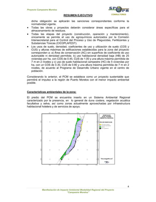 Proyecto Campestre Morelos

                                                                            CONSULTORES
                                RESUMEN EJECUTIVO

    dicha obligación se aplicarán las sanciones correspondientes conforme la
    normatividad vigente.
•   Todas las obras y proyectos deberán considerar áreas específicas para el
    almacenamiento de residuos.
•   Todas las etapas del proyecto (construcción, operación y mantenimiento),
    únicamente se permite el uso de agroquímicos autorizados por la Comisión
    Intersecretarial para el Control del Proceso y Uso de Plaguicidas, Fertilizantes y
    Substancias Tóxicas (CICOPLAFEST).
•   Los usos de suelo, densidad, coeficientes de uso y utilización de suelo (COS y
    CUS) y alturas máximas de edificaciones establecidas para la zona del proyecto
    corresponden a: a) Área de conservación (AC) sin superficie de coeficiente de uso
    autorizable ni densidad permitida. b) uso habitacional densidad baja (HB) de 25
    viviendas por ha, con COS de 0.45, CUS de 1.00 y una altura máxima permitida de
    7 m en 2 niveles y c) uso de suelo habitacional campestre (HC) de 5 viviendas por
    ha, con un COS de 0.30, CUS de 0.80 y una altura máxima permitida de 7 m en 2
    niveles, de acuerdo al Programa de Desarrollo Urbano vigente en el centro de
    población.

Considerando lo anterior, el PCM se establece como un proyecto sustentable que
permitirá el impulso a la región de Puerto Morelos con el menor impacto ambiental
posible.


Características ambientales de la zona:

El predio del PCM se encuentra inserto en un Sistema Ambiental Regional
caracterizado por la presencia, en lo general de duna costera, vegetación acuática
facultativa y selva, así como zonas actualmente aprovechadas por infraestructura
habitacional hotelera y de servicios de apoyo.




                                                                                          4
             Manifestación de Impacto Ambiental Modalidad Regional del Proyecto
                                    “Campestre Morelos”
 