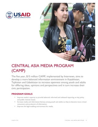 USAID.GOV CENTRAL ASIA MEDIA PROGRAM |1
CENTRAL ASIA MEDIA PROGRAM
(CAMP)
The five year, $15 million CAMP, implemented by Internews, aims to
develop a more balanced information environment in Kazakhstan,
Tajikistan and Uzbekistan to increase openness among youth and adults
for differing ideas, opinions and perspectives and in turn increase their
civic participation.
PROGRAM GOALS
• Improve media’s capacity to provide balanced, informed and unbiased reporting on key policy
and public interest issues;
• Increase media and information literacy among youth and adults so they to become more critical
consumers and producers of information;
• Improve the legal enabling environment for media.
 