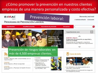 ¿Cómo promover la prevención en nuestros clientes
empresas de una manera personalizada y costo efectiva?




    Prevención de riesgos laborales en
    más de 4,500 empresas clientes.
 