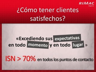 ¿Cómo tener clientes
        satisfechos?

    «Excediendo sus              c
 en todo          y en todo          »

ISN > 70% en todos los puntos de contacto
 
