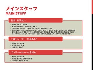 メインスタッフ
MAIN STUFF	

  監督：泉原航一	
  •    大阪芸術短期大学卒業	
  •    東京で助監督として映画製作に携わる	
  •    「仮面ライダーシリーズ」「相棒」「鈴木先生」「黄金を抱いて翔べ」	
  •    今回の映画の舞台である「岸和田だんじり祭」に参加して育った。地域の人が自主的に所属する組
       織「年番」によって運営されている岸和田だんじり祭では、監督のような岸和田出身のものでなけれ
       ば、なかなか入り込むことはできない。そういう意味で、誰も見たことのない映像を提供できる。	


  プロデューサー：中島あもう	
  •  大阪芸術大学卒業	
  •  株式会社TYO所属	
  •  CM制作に携わる	


  プロデューサー：今泉拓也	
  •  大阪芸術大学卒業	
  •  株式会社大阪宣伝研究所所属	
  •  グラフィック制作に携わる	
 