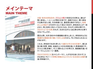 メインテーマ
MAIN THEME
             大阪・泉州の岸和田市。『だんじり祭』で有名なその町は、誰もが
             祭に参加し、一人一人が祭の主役です。強制ではなく、祭に参加
             する事が当たり前。その時期には、普段見る事のできない、地域
             の人との繋がりがカタチになって見えてきます。岸和田の人が一体
             となり、同じ目的に向かって全力になる。それがこの町の祭です。
             『全力でぶつかる事』それが、生まれながらにある事は幸せな事で
             はないでしょうか。	

             震災以降、大きく世の中の価値観は変化しました。岸和田のような
             普遍的な価値を受け継いできた土地だから、今こそ伝えられること
             があります。 	

             これは、岸和田で生まれ育った１５歳の少年少女の目線で、彼らを
             取り巻く仲間、家族、地域の人々の生き様を描いた青春映画です。
             『だんじり祭』を軸に、そこに関わる人々の考え方、価値観の違いを
             テーマにしたストーリー展開。	

             『全力で生きること』をメインテーマに、人が生きる為に欠かすこと
             の出来ないモノ・・・『仲間』『家族』『心』=『ただいま』を言える場所を
             描く青春劇です。	
 