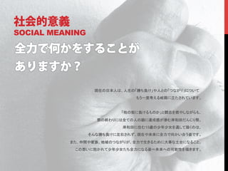 社会的意義
SOCIAL MEANING




                  現在の日本人は、人生の「勝ち負け」や人との「つながり」について
                              もう一度考える岐路に立たされています。
                                                	
                          「他の街に負けるものか」と闘志を燃やしながらも、

                   祭の終わりには全ての人の顔に達成感が滲む岸和田だんじり祭。
                          岸和田に住む15歳の少年少女を通して描くのは、
                 そんな勝ち負けに左右されず、現在や未来に全力で向かい合う姿です。

          また、仲間や家族、地域のつながりが、全力で生きるために大事な土台になること。
           この想いに抱かれて少年少女たち全力になる姿＝未来への可能性を描きます。
 