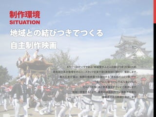 制作環境
SITUATION




                  もう一つのテーマである「地域愛や人と人の結びつき」を描くため	
            岸和田出身の監督を中心に、スタッフ全員で深く岸和田に関わり、撮影します。	
              最大の見せ場は、実際の祭映像でお届けする「岸和田だんじり祭」です。	
                              「負けない」姿＝一心不乱な姿ととらえ、	

                         だんじりを曳く姿と青春像をダブらせて表現します。	
                    地域に密着することで、通常の映画制作では撮影不可能な	
                                 臨場感のある映像を提供します。	
	
 