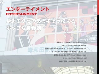 エンターテイメント
ENTERTAINMENT




                       岸和田という土地をよく知る監督ならではの、	
                           クセのあるキャラクターを数多く配置。	
                監督の実体験や地元の有名エピソードに映画的演出を加え、	
                    観る人を楽しませる軽快な青春劇として展開します。	

                     監督自身の祖母をモデルにした「ばあちゃん」や、	
                           主人公たちの友人の悪ガキたちが、	
                         舞台に説得力や物語的演出を加えます。	
	
 