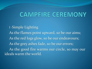 I -Simple Lighting
As the flames point upward, so be our aims;
As the red logs glow, so be our endeavours;
As the grey ashes fade, so be our errors;
As the good fire warms our circle, so may our
ideals warm the world.
 